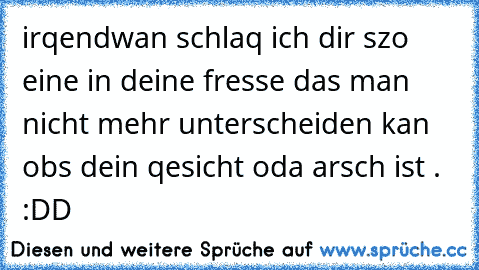 irqendwan schlaq ich dir szo eine in deine fresse das man nicht mehr unterscheiden kan obs dein qesicht oda arsch ist . :DD