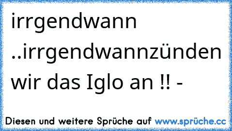 irrgendwann ..irrgendwann
zünden wir das Iglo an !! °-°