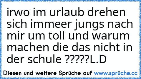 irwo im urlaub drehen sich immeer jungs nach mir um toll und warum machen die das nicht in der schule ?????
L.D