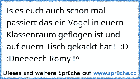 Is es euch auch schon mal passiert das ein Vogel in euern Klassenraum geflogen ist und auf euern Tisch gekackt hat !°♥ ♥ :D :D
neeeech Romy !^°