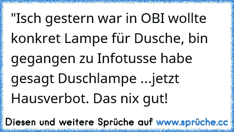 "Isch gestern war in OBI wollte konkret Lampe für Dusche, bin gegangen zu Infotusse habe gesagt Duschlampe ...jetzt Hausverbot. Das nix gut!