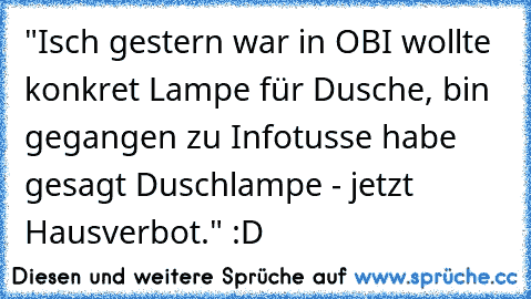 "Isch gestern war in OBI wollte konkret Lampe für Dusche, bin gegangen zu Infotusse habe gesagt Duschlampe - jetzt Hausverbot." :D