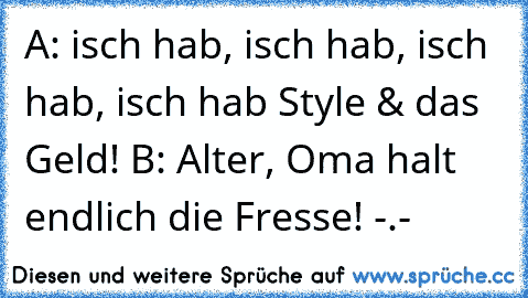 A: isch hab, isch hab, isch hab, isch hab Style & das Geld! 
B: Alter, Oma halt endlich die Fresse! -.-