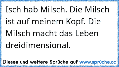 Isch hab Milsch. Die Milsch ist auf meinem Kopf. Die Milsch macht das Leben dreidimensional.