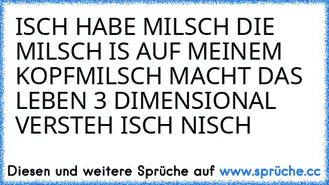 ISCH HABE MILSCH 
DIE MILSCH IS AUF MEINEM KOPF
MILSCH MACHT DAS LEBEN 3 DIMENSIONAL 
VERSTEH ISCH NISCH