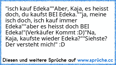 "isch kauf Edeka"
"Aber, Kaja, es heisst doch, du kaufst BEI Edeka."
"ja, meine isch doch, isch kauf immer Edeka"
"aber es heisst doch BEI Edeka!"
(Verkäufer Kommt :D)
"Na, Kaja, kaufste wieder Edeka?"
"Siehste? Der versteht mich!" :D ♥