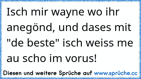 Isch mir wayne wo ihr anegönd, und dases mit "de beste" isch weiss me au scho im vorus!