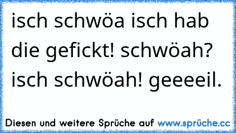 isch schwöa isch hab die gefickt! schwöah? isch schwöah! geeeeil.