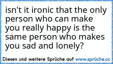 isn't it ironic that the only person who can make you really happy is the same person who makes you sad and lonely? 
♥