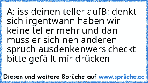 A: iss deinen teller auf
B: denkt sich irgentwann haben wir keine teller mehr und dan muss er sich nen anderen spruch ausdenken
wers checkt bitte gefällt mir drücken