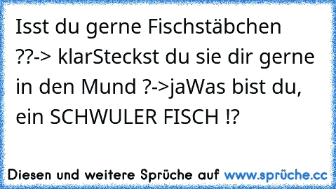 Isst du gerne Fischstäbchen ??
-> klar
Steckst du sie dir gerne in den Mund ?
->ja
Was bist du, ein SCHWULER FISCH !?