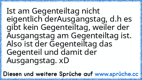 Ist am Gegenteiltag nicht eigentlich derAusgangstag, d.h es gibt kein Gegenteiltag, weiler der Ausgangstag am Gegenteiltag ist. Also ist der Gegenteiltag das Gegenteil und damit der Ausgangstag. xD