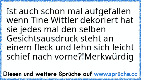 Ist auch schon mal aufgefallen wenn Tine Wittler dekoriert hat sie jedes mal den selben Gesichtsausdruck steht an einem fleck und lehn sich leicht schief nach vorne?!Merkwürdig