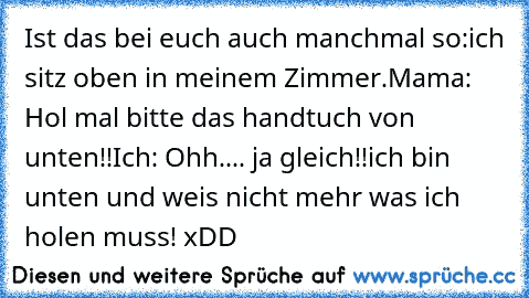 Ist das bei euch auch manchmal so:
ich sitz oben in meinem Zimmer.
Mama: Hol mal bitte das handtuch von unten!!
Ich: Ohh.... ja gleich!!
ich bin unten und weis nicht mehr was ich holen muss! xDD