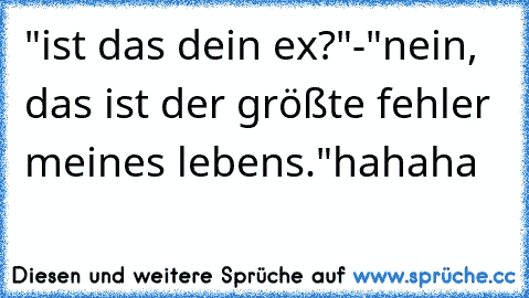 "ist das dein ex?"
-"nein, das ist der größte fehler meines lebens."
hahaha