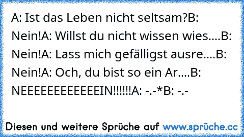 A: Ist das Leben nicht seltsam?
B: Nein!
A: Willst du nicht wissen wies....
B: Nein!
A: Lass mich gefälligst ausre....
B: Nein!
A: Och, du bist so ein Ar....
B: NEEEEEEEEEEEEIN!!!!!!
A: -.-*
B: -.-