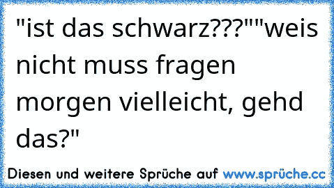 "ist das schwarz???"
"weis nicht muss fragen morgen vielleicht, gehd das?"