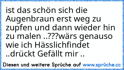 ist das schön sich die Augenbraun erst weg zu zupfen und dann wieder hin zu malen ..???
wärs genauso wie ich Hässlichfindet ..drückt Gefällt mir ..