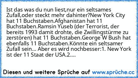 Ist das was du nun liest,
nur ein seltsames Zufall,
oder steckt mehr dahinter?
New York City hat 11 Buchstaben.
Afghanistan hat 11 Buchstaben.
Ramsin Yuseb (der Terrorist, der bereits 1993 damit drohte, die Zwillingstürme zu zerstören) hat 11 Buchstaben.
George W Bush hat ebenfalls 11 Buchstaben.
Könnte ein seltsamer Zufall sein... Aber es wird noch
besser:
1. New York ist der 11 Staat der USA....