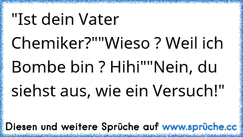 "Ist dein Vater Chemiker?"
"Wieso ? Weil ich Bombe bin ? Hihi"
"Nein, du siehst aus, wie ein Versuch!"