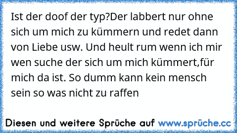 Ist der doof der typ?Der labbert nur ohne sich um mich zu kümmern und redet dann von Liebe usw. Und heult rum wenn ich mir wen suche der sich um mich kümmert,für mich da ist. So dumm kann kein mensch sein so was nicht zu raffen