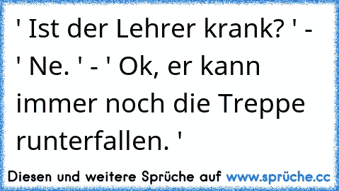 ' Ist der Lehrer krank? ' - ' Ne. ' - ' Ok, er kann immer noch die Treppe runterfallen. '