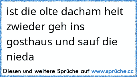 ist die olte dacham heit zwieder geh ins gosthaus und sauf die nieda