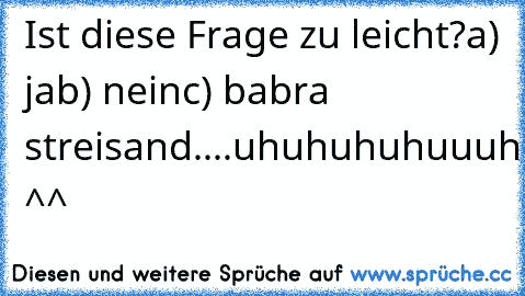 Ist diese Frage zu leicht?
a) ja
b) nein
c) babra streisand....uhuhuhuhuuuhuuhuhuhuhuhuhuhuhuhhuhuh ^^