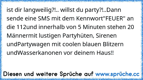 ist dir langweilig?!.. willst du party?!..Dann sende eine SMS mit dem Kennwort
"FEUER" an die 112
und innerhalb von 5 Minuten stehen 20 Männer
mit lustigen Partyhüten, Sirenen und
Partywagen mit coolen blauen Blitzern und
Wasserkanonen vor deinem Haus!!