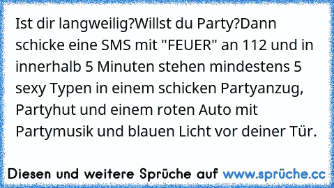 Ist dir langweilig?
Willst du Party?
Dann schicke eine SMS mit "FEUER" an 112 und in innerhalb 5 Minuten stehen mindestens 5 sexy Typen in einem schicken Partyanzug, Partyhut und einem roten Auto mit Partymusik und blauen Licht vor deiner Tür.