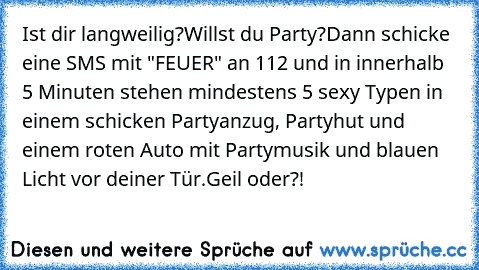 Ist dir langweilig?
Willst du Party?
Dann schicke eine SMS mit "FEUER" an 112 und in innerhalb 5 Minuten stehen mindestens 5 sexy Typen in einem schicken Partyanzug, Partyhut und einem roten Auto mit Partymusik und blauen Licht vor deiner Tür.
Geil oder?!