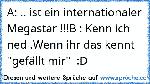 A: .. ist ein internationaler Megastar !!!
B : Kenn ich ned .
Wenn ihr das kennt ''gefällt mir''  :D