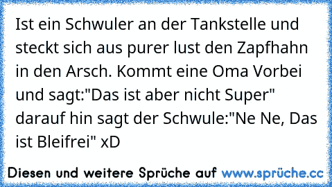 Ist ein Schwuler an der Tankstelle und steckt sich aus purer lust den Zapfhahn in den Arsch. Kommt eine Oma Vorbei und sagt:"Das ist aber nicht Super" darauf hin sagt der Schwule:"Ne Ne, Das ist Bleifrei" xD