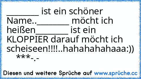 ________ ist ein schöner Name..
________ möcht ich heißen
________ ist ein KLOPPIER darauf möcht ich scheiseen!!!!..
hahahahahaaa
:)) ♥ ♥ ♥ ♥ ***
-.-