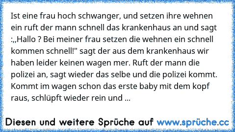 Ist eine frau hoch schwanger, und setzen ihre wehnen ein ruft der mann schnell das krankenhaus an und sagt :,,Hallo ? Bei meiner frau setzen die wehnen ein schnell kommen schnell!" sagt der aus dem krankenhaus wir haben leider keinen wagen mer. Ruft der mann die polizei an, sagt wieder das selbe und die polizei kommt. Kommt im wagen schon das erste baby mit dem kopf raus, schlüpft wieder rein und ...