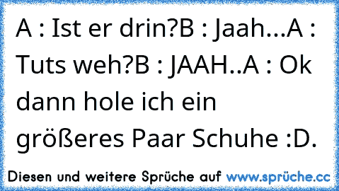 A : Ist er drin?
B : Jaah...
A : Tuts weh?
B : JAAH..
A : Ok dann hole ich ein größeres Paar Schuhe :D.