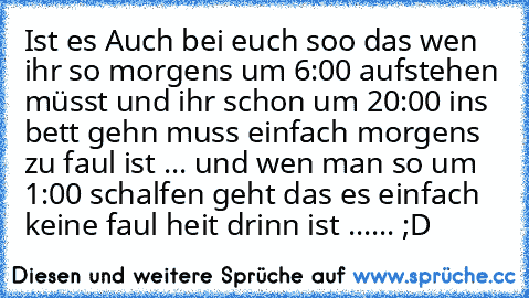 Ist es Auch bei euch soo das wen ihr so morgens um 6:00 aufstehen müsst und ihr schon um 20:00 in´s bett gehn muss einfach morgen´s zu faul ist ... und wen man so um 1:00 schalfen geht das es einfach keine faul heit drinn ist ...... ;D