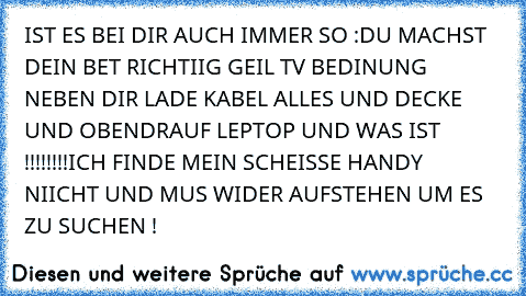 IST ES BEI DIR AUCH IMMER SO :
DU MACHST DEIN BET RICHTIIG GEIL TV BEDINUNG NEBEN DIR LADE KABEL ALLES UND DECKE UND OBENDRAUF LEPTOP UND WAS IST !!!!!!!!
ICH FINDE MEIN SCHEISSE HANDY NIICHT UND MUS WIDER AUFSTEHEN UM ES ZU SUCHEN !