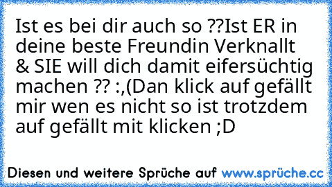 Ist es bei dir auch so ??
Ist ER in deine beste Freundin Verknallt  & SIE will dich damit eifersüchtig machen ?? :,(
Dan klick auf gefällt mir wen es nicht so ist trotzdem auf gefällt mit klicken ;D