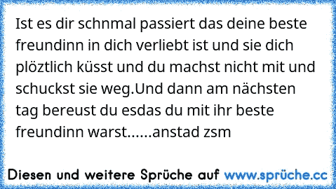 Ist es dir schnmal passiert das deine beste freundinn in dich verliebt ist und sie dich plöztlich küsst und du machst nicht mit und schuckst sie weg.
Und dann am nächsten tag bereust du es
das du mit ihr beste freundinn warst
...
...
anstad zsm