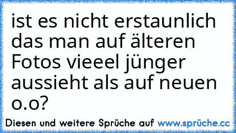 ist es nicht erstaunlich das man auf älteren Fotos vieeel jünger aussieht als auf neuen o.o?