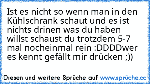 Ist es nicht so wenn man in den Kühlschrank schaut und es ist nichts drinen was du haben willst schaust du trotzdem 5-7 mal nocheinmal rein :DDDD
wer es kennt gefällt mir drücken ;))