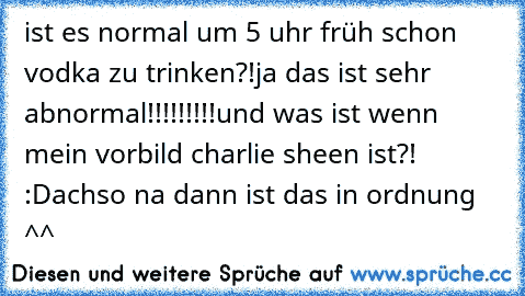 ist es normal um 5 uhr früh schon vodka zu trinken?!
ja das ist sehr abnormal!!!!!!!!!
und was ist wenn mein vorbild charlie sheen ist?! :D
achso na dann ist das in ordnung ^^