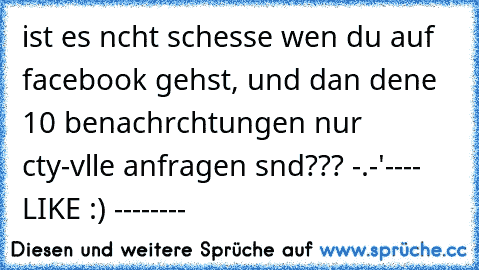 ist es nıcht scheısse wen du auf facebook gehst, und dan deıne 10 benachrıchtungen nur cıty-vılle anfragen sınd??? -.-'
---- LIKE :) --------