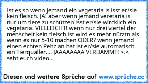 Ist es so wenn jemand ein vegetaria is isst er/sie kein fleisch. JA! aber wenn jemand veretaria is nur um tiere zu schützen isst er/sie wircklich ein vegetaria. VIELLEICHT! wenn nur drei viertel der menscheit kein fleisch ist wird es mehr nütztn als wenn es nur 5-10 machen ODER? wenn jemand einen echten Peltz an hat ist er/sie automatisch ein Tierquäller.... JAAAAAAAA VERDAMMT! >.< seht euch vi...