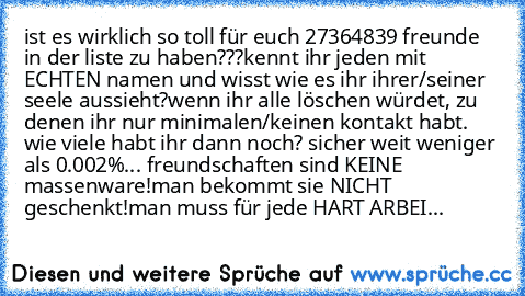 ist es wirklich so toll für euch 27364839 freunde in der liste zu haben???
kennt ihr jeden mit ECHTEN namen und wisst wie es ihr ihrer/seiner seele aussieht?
wenn ihr alle löschen würdet, zu denen ihr nur minimalen/keinen kontakt habt. wie viele habt ihr dann noch? 
sicher weit weniger als 0.002%... freundschaften sind KEINE massenware!
man bekommt sie NICHT geschenkt!
man muss für jede HART ARBEI...