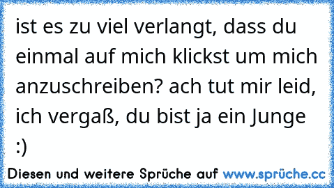 ist es zu viel verlangt, dass du einmal auf mich klickst um mich anzuschreiben? ach tut mir leid, ich vergaß, du bist ja ein Junge :)