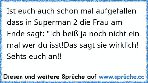 Ist euch auch schon mal aufgefallen dass in Superman 2 die Frau am Ende sagt: "Ich beiß ja noch nicht ein mal wer du isst!
Das sagt sie wirklich! Seht´s euch an!!