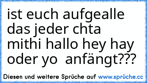 ist euch aufgealle das jeder chta mit
hi hallo hey hay oder yo  anfängt???