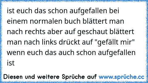 ist euch das schon aufgefallen bei einem normalen buch blättert man nach rechts aber auf geschaut blättert man nach links drückt auf "gefällt mir" wenn euch das auch schon aufgefallen ist